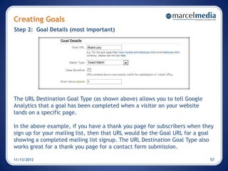 Creating Goals
Step 2: Goal Details (most important)




The URL Destination Goal Type (as shown above) allows you to tell Google
Analytics that a goal has been completed when a visitor on your website
lands on a specific page.

In the above example, if you have a thank you page for subscribers when they
sign up for your mailing list, then that URL would be the Goal URL for a goal
showing a completed mailing list signup. The URL Destination Goal Type also
works great for a thank you page for a contact form submission.

11/13/2012                                                                 57
 