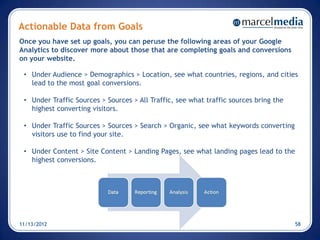 Actionable Data from Goals
Once you have set up goals, you can peruse the following areas of your Google
Analytics to discover more about those that are completing goals and conversions
on your website.

 • Under Audience > Demographics > Location, see what countries, regions, and cities
   lead to the most goal conversions.

 • Under Traffic Sources > Sources > All Traffic, see what traffic sources bring the
   highest converting visitors.

 • Under Traffic Sources > Sources > Search > Organic, see what keywords converting
   visitors use to find your site.

 • Under Content > Site Content > Landing Pages, see what landing pages lead to the
   highest conversions.




11/13/2012                                                                             58
 