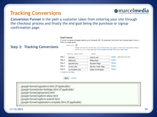 Tracking Conversions
Conversion Funnel is the path a customer takes from entering your site through
the checkout process and finally the end goal being the purchase or signup
confirmation page.




Step 3: Tracking Conversions




11/13/2012                                                                       59
 