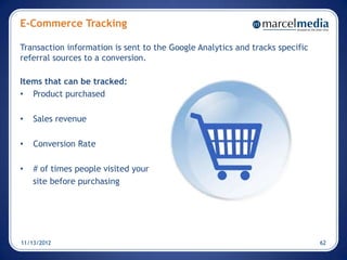 E-Commerce Tracking

Transaction information is sent to the Google Analytics and tracks specific
referral sources to a conversion.

Items that can be tracked:
• Product purchased

•   Sales revenue

•   Conversion Rate

•   # of times people visited your
    site before purchasing




11/13/2012                                                                    62
 