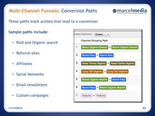 Multi-Channel Funnels: Conversion Paths

These paths track actions that lead to a conversion.

Sample paths include:

  • Paid and Organic search

  • Referral sites

  • Affiliates

  • Social Networks

  • Email newsletters

  • Custom campaigns


11/13/2012                                             65
 