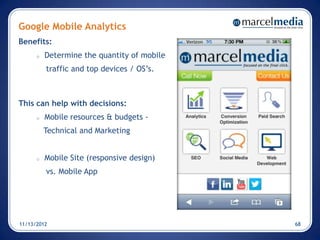 Google Mobile Analytics
Benefits:
      o   Determine the quantity of mobile
          traffic and top devices / OS’s.



This can help with decisions:
      o   Mobile resources & budgets -
          Technical and Marketing


      o   Mobile Site (responsive design)
          vs. Mobile App




11/13/2012                                   68
 