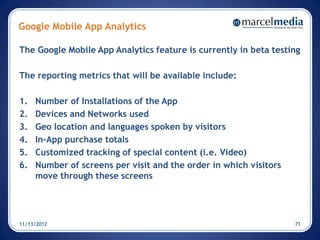 Google Mobile App Analytics

The Google Mobile App Analytics feature is currently in beta testing

The reporting metrics that will be available include:

1.   Number of Installations of the App
2.   Devices and Networks used
3.   Geo location and languages spoken by visitors
4.   In-App purchase totals
5.   Customized tracking of special content (i.e. Video)
6.   Number of screens per visit and the order in which visitors
     move through these screens




11/13/2012                                                         71
 