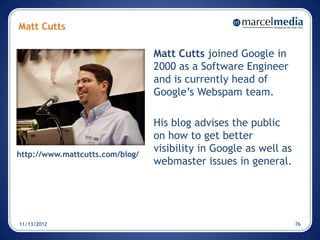 Matt Cutts

                                 Matt Cutts joined Google in
                                 2000 as a Software Engineer
                                 and is currently head of
                                 Google’s Webspam team.

                                 His blog advises the public
                                 on how to get better
http://www.mattcutts.com/blog/
                                 visibility in Google as well as
                                 webmaster issues in general.




11/13/2012                                                         76
 