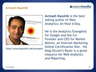 Avinash Kaushik

                                  Avinash Kaushik is the best
                                  selling author of Web
                                  Analytics: An Hour A Day.

                                  He is the Analytics Evangelist
                                  for Google and the Co-
                                  Founder and CEO for Market
                                  Motive, an Internet Marketing
                                  Online Certification Site. His
http://www.kaushik.net/avinash/
                                  blog Occam’s Razor is a great
                                  resource for Web Analytics
                                  and Reporting.

11/13/2012                                                         77
 