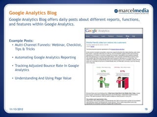 Google Analytics Blog
Google Analytics Blog offers daily posts about different reports, functions,
and features within Google Analytics.



Example Posts:
 • Multi-Channel Funnels: Webinar, Checklist,
   Tips & Tricks

 • Automating Google Analytics Reporting

 • Tracking Adjusted Bounce Rate In Google
   Analytics

 • Understanding And Using Page Value




11/13/2012                                                                     78
 