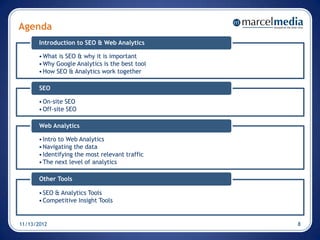 Agenda
       Introduction to SEO & Web Analytics

       • What is SEO & why it is important
       • Why Google Analytics is the best tool
       • How SEO & Analytics work together

       SEO

       • On-site SEO
       • Off-site SEO

       Web Analytics

       • Intro to Web Analytics
       • Navigating the data
       • Identifying the most relevant traffic
       • The next level of analytics

       Other Tools

       • SEO & Analytics Tools
       • Competitive Insight Tools


11/13/2012                                       8
 