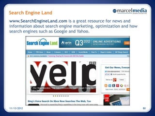 Search Engine Land
www.SearchEngineLand.com is a great resource for news and
information about search engine marketing, optimization and how
search engines such as Google and Yahoo.




11/13/2012                                                        80
 