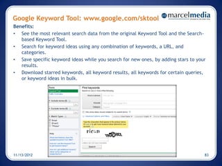 Google Keyword Tool: www.google.com/sktool
Benefits:
• See the most relevant search data from the original Keyword Tool and the Search-
   based Keyword Tool.
• Search for keyword ideas using any combination of keywords, a URL, and
   categories.
• Save specific keyword ideas while you search for new ones, by adding stars to your
   results.
• Download starred keywords, all keyword results, all keywords for certain queries,
   or keyword ideas in bulk.




11/13/2012                                                                         83
 
