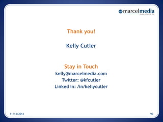 Thank you!

                  Kelly Cutler


                 Stay in Touch
             kelly@marcelmedia.com
                Twitter: @kfcutler
             Linked in: /in/kellycutler




11/13/2012                                90
 