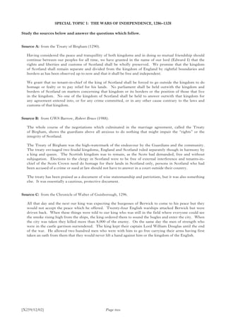 [X259/12/02]
SPECIAL TOPIC 1: THE WARS OF INDEPENDENCE, 1286–1328
Study the sources below and answer the questions which follow.
Source A:	 from the Treaty of Birgham (1290).
Having considered the peace and tranquillity of both kingdoms and in doing so mutual friendship should
continue between our peoples for all time, we have granted in the name of our lord (Edward I) that the
rights and liberties and customs of Scotland shall be wholly preserved. We promise that the kingdom
of Scotland shall remain separate and divided from the kingdom of England by rightful boundaries and
borders as has been observed up to now and that it shall be free and independent.
We grant that no tenant-in-chief of the king of Scotland shall be forced to go outside the kingdom to do
homage or fealty or to pay relief for his lands. No parliament shall be held outwith the kingdom and
borders of Scotland on matters concerning that kingdom or its borders or the position of those that live
in the kingdom. No one of the kingdom of Scotland shall be held to answer outwith that kingdom for
any agreement entered into, or for any crime committed, or in any other cause contrary to the laws and
customs of that kingdom.
Source B:	 from GWS Barrow, Robert Bruce (1988).
The whole course of the negotiations which culminated in the marriage agreement, called the Treaty
of Birgham, shows the guardians above all anxious to do nothing that might impair the “rights” or the
integrity of Scotland.
The Treaty of Birgham was the high-watermark of the endeavour by the Guardians and the community.
The treaty envisaged two feudal kingdoms, England and Scotland ruled separately though in harmony by
a king and queen. The Scottish kingdom was to remain, as the Scots had demanded, free and without
subjugation. Elections to the clergy in Scotland were to be free of external interference and tenants-in-
chief of the Scots Crown need do homage for their lands in Scotland only, persons in Scotland who had
been accused of a crime or sued at law should not have to answer in a court outside their country.
The treaty has been praised as a document of wise statesmanship and patriotism, but it was also something
else. It was essentially a cautious, protective document.
Source C:	 from the Chronicle of Walter of Guisborough, 1296.
All that day and the next our king was expecting the burgesses of Berwick to come to his peace but they
would not accept the peace which he offered. Twenty-four English warships attacked Berwick but were
driven back. When these things were told to our king who was still in the field where everyone could see
the smoke rising high from the ships, the king ordered them to sound the bugles and enter the city. When
the city was taken they killed more than 8,000 of the enemy. On the same day the men of strength who
were in the castle garrison surrendered. The king kept their captain Lord William Douglas until the end
of the war. He allowed two hundred men who were with him to go free carrying their arms having first
taken an oath from them that they would never lift a hand against him or the kingdom of the English.
Page two
 