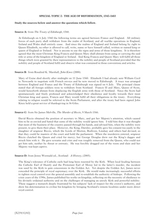 [X259/12/02]
SPECIAL TOPIC 2: THE AGE OF REFORMATION, 1542–1603
Study the sources below and answer the questions which follow.
Source A:	from The Treaty of Edinburgh, 1560.
At Edinburgh on 6 July 1560 the following terms are agreed between France and England. All military
forces of each party shall withdraw from the realm of Scotland, and all warlike operations in England,
Ireland and Wales shall entirely cease. And since the realms of England and Ireland belong by right to
Queen Elizabeth, no other is allowed to call, write, name or have himself called, written or named king or
queen of England or Ireland. Nor is anyone to use the signs and arms of those kingdoms. It is therefore
agreed that the most Christian King Francis and Queen Mary shall abstain from using or carrying the said
title or arms of the kingdom of England or Ireland. And King Francis and Queen Mary will fulfil all those
things which were granted by their representatives to the nobility and people of Scotland provided that the
nobility and people of Scotland fulfil and observe what was contained in those conventions and articles.
Source B:	 from Rosalind K. Marshall, John Knox (2000).
Mary of Guise died shortly after midnight on 11 June 1560. Elizabeth I had already sent William Cecil
to Newcastle to negotiate with French envoys and he now moved to Edinburgh. A truce was arranged
between England and France and the Treaty of Edinburgh was signed on 6 July. The principal clause
stated that all foreign soldiers were to withdraw from Scotland. Francis II and Mary, Queen of Scots,
would henceforth abstain from displaying the English arms with those of Scotland. Since the Scots had
spontaneously and freely professed and acknowledged their obedience and loyalty towards their most
Christian king and queen, Francis and Mary would fulfil all their obligations in the treaty. Everything
relating to religion would be referred to the Scots Parliament, and after the treaty had been signed John
Knox held a great service of thanksgiving in St Giles.
Source C:	 from Sir James Melville, The Murder of Riccio, 9 March 1566.
David Riccio obtained the position of secretary to Mary, and got her Majesty’s attention, which caused
him to be so envied and hated that some of the nobility would ignore him. I told him that it was thought
that most of the business of the country passed through his hands, and advised him, when the nobility were
present, to give them their place. However, the King, Darnley, probably gave his consent too easily to the
slaughter of seigneur Riccio, which the Lords of Morton, Ruthven, Lindsay and others had devised, so
that they could be masters of the court and hold the parliament. When the murderers entered, seigneur
Riccio clutched the Queen and cried for mercy; but George Douglas drew out the King’s dagger and
struck him with it. He gave screams and cries and was roughly removed from the Queen, who could not
get him safe, neither by threat or entreaty. He was forcibly dragged out of the room and slain and her
Majesty was kept captive.
Source D:	from Jenny Wormald ed., Scotland: A History, (2005).
The King’s tolerance of Catholic earls had long been resented by the Kirk. When local feuding between
the Catholic Earl of Huntly and the Protestant Earl of Moray led to the latter’s murder, the incident
was used by the Kirk to gain concessions in the Golden Act. Yet despite the Golden Act, James never
conceded the principle of royal supremacy over the Kirk. He would make increasingly successful efforts
to tighten royal control over the general assembly and re-establish the authority of bishops. Following the
crisis years of the 1590s, James published his works on kingship, reflecting on the necessity of obedience to
his divinely ordained authority and on the challenges of managing an unruly Kirk and powerful nobility.
These suggest a monarch deeply frustrated by his subjects’ lack of respect for the crown’s authority, and
show his determination to civilise his kingdom by bringing Scotland’s remote localities under more direct
royal control.
Page four
 