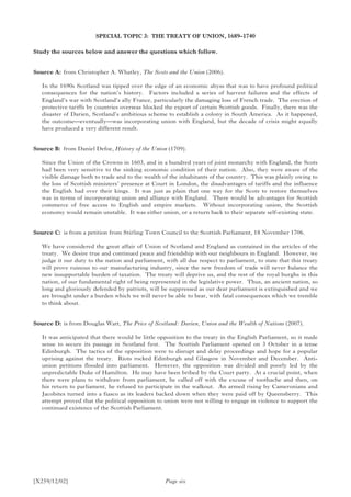[X259/12/02]
SPECIAL TOPIC 3: THE TREATY OF UNION, 1689–1740
Study the sources below and answer the questions which follow.
Source A:	 from Christopher A. Whatley, The Scots and the Union (2006).
In the 1690s Scotland was tipped over the edge of an economic abyss that was to have profound political
consequences for the nation’s history. Factors included a series of harvest failures and the effects of
England’s war with Scotland’s ally France, particularly the damaging loss of French trade. The erection of
protective tariffs by countries overseas blocked the export of certain Scottish goods. Finally, there was the
disaster of Darien, Scotland’s ambitious scheme to establish a colony in South America. As it happened,
the outcome—eventually—was incorporating union with England, but the decade of crisis might equally
have produced a very different result.
Source B:	 from Daniel Defoe, History of the Union (1709).
Since the Union of the Crowns in 1603, and in a hundred years of joint monarchy with England, the Scots
had been very sensitive to the sinking economic condition of their nation. Also, they were aware of the
visible damage both to trade and to the wealth of the inhabitants of the country. This was plainly owing to
the loss of Scottish ministers’ presence at Court in London, the disadvantages of tariffs and the influence
the English had over their kings. It was just as plain that one way for the Scots to restore themselves
was in terms of incorporating union and alliance with England. There would be advantages for Scottish
commerce of free access to English and empire markets. Without incorporating union, the Scottish
economy would remain unstable. It was either union, or a return back to their separate self-existing state.
Source C:	 is from a petition from Stirling Town Council to the Scottish Parliament, 18 November 1706.
We have considered the great affair of Union of Scotland and England as contained in the articles of the
treaty. We desire true and continued peace and friendship with our neighbours in England. However, we
judge it our duty to the nation and parliament, with all due respect to parliament, to state that this treaty
will prove ruinous to our manufacturing industry, since the new freedom of trade will never balance the
new insupportable burden of taxation. The treaty will deprive us, and the rest of the royal burghs in this
nation, of our fundamental right of being represented in the legislative power. Thus, an ancient nation, so
long and gloriously defended by patriots, will be suppressed as our dear parliament is extinguished and we
are brought under a burden which we will never be able to bear, with fatal consequences which we tremble
to think about.
Source D:	is from Douglas Watt, The Price of Scotland: Darien, Union and the Wealth of Nations (2007).
It was anticipated that there would be little opposition to the treaty in the English Parliament, so it made
sense to secure its passage in Scotland first. The Scottish Parliament opened on 3 October in a tense
Edinburgh. The tactics of the opposition were to disrupt and delay proceedings and hope for a popular
uprising against the treaty. Riots rocked Edinburgh and Glasgow in November and December. Anti-
union petitions flooded into parliament. However, the opposition was divided and poorly led by the
unpredictable Duke of Hamilton. He may have been bribed by the Court party. At a crucial point, when
there were plans to withdraw from parliament, he called off with the excuse of toothache and then, on
his return to parliament, he refused to participate in the walkout. An armed rising by Cameronians and
Jacobites turned into a fiasco as its leaders backed down when they were paid off by Queensberry. This
attempt proved that the political opposition to union were not willing to engage in violence to support the
continued existence of the Scottish Parliament.
Page six
 
