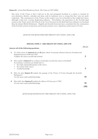 [X259/12/02] Page seven
Source E:	 is from Paul Henderson Scott, The Union of 1707 (2006).
One irony of the Union is that it did not in the end extinguish Scotland as a nation; it retained its
own distinctive identity, attitudes and ideas, and its traditions were so strong that they were not easily
eradicated. The consequences of the Treaty in this respect were not as harmful as they might have been,
although it did exert a strong Anglicising influence. Nevertheless, the guarantees to the Scottish legal
system in the Treaty and to the Church in the Act of Security for the Kirk had more influence on Scotland
than the distant British Parliament. English and Scottish historians have concluded that the continuation
of the Scottish systems of education and local government were a significant achievement of Union.
[END OF SOURCES FOR THE TREATY OF UNION, 1689–1740]
SPECIAL TOPIC 3: THE TREATY OF UNION, 1689–1740
Answer all of the following questions.
	 1.	 To what extent do Sources A and B agree about worsening relations between Scotland and
England between 1690 and 1705?
	 Compare the sources overall and in detail.
	 2.	 How useful is Source C as evidence of attitudes towards the union in Scotland?
	 In reaching a conclusion you should refer to:
	 •	 the origin and possible purpose of the source;
	 •	 the content of the source;
	 •	 recalled knowledge.
	 3.	 How far does Source D explain the passage of the Treaty of Union through the Scottish
Parliament?
	 Use the source and recalled knowledge.
	 4.	 How fully does Source E explain the effects of Union up to 1740?
	 Use the source and recalled knowledge.
Marks
5
5
10
10
	(30)
[END OF QUESTIONS ON THE TREATY OF UNION, 1689–1740]
 