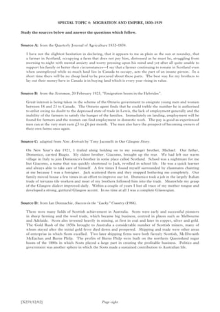 [X259/12/02] Page eight
SPECIAL TOPIC 4: MIGRATION AND EMPIRE, 1830–1939
Study the sources below and answer the questions which follow.
Source A:	 from the Quarterly Journal of Agriculture 1832–1834.
I have not the slightest hesitation in declaring, that it appears to me as plain as the sun at noonday, that
a farmer in Scotland, occupying a farm that does not pay him, distressed as he must be, struggling from
morning to night with mental anxiety and worry pressing upon his mind and yet after all quite unable to
support his family or better their circumstances—I say that a farmer continuing to remain in Scotland even
when unemployed while so much land lies in Canada to occupy, acts the part of an insane person. In a
short time there will be no cheap land to be procured about these parts. The best way for my brothers to
lay out their money here in Canada is in buying land which is every year rising in value.
Source B:	 from the Scotsman, 20 February 1923, “Emigration boom in the Hebrides”.
Great interest is being taken in the scheme of the Ontario government to emigrate young men and women
between 18 and 23 to Canada. The Ontario agent finds that he could treble the number he is authorised
to enlist owing no doubt to the depressed state of trade in Lewis, the lack of employment generally and the
inability of the farmers to satisfy the hunger of the families. Immediately on landing, employment will be
found for farmers and the women can find employment in domestic work. The pay is good as experienced
men can at the very start earn £5 to £6 per month. The men also have the prospect of becoming owners of
their own farms once again.
Source C:	 adapted from New Arrivals by Tony Jaconelli in Our Glasgow Story.
On New Year’s day 1921, I trailed along holding on to my younger brother, Michael. Our father,
Domenico, carried Biagio. My oldest brother, Giacomo, brought up the rear. We had left our warm
village in Italy to join Domenico’s brother in some place called Scotland. School was a nightmare for me
but Giacomo, a name that was quickly shortened to Jack, revelled in school life. He was a quick learner
and always able to take care of himself. A few times I found myself surrounded by classmates chanting
at me because I was a foreigner. Jack scattered them and they stopped bothering me completely. Our
family moved house a few times in an effort to improve our lot. Domenico took a job in the largely Italian
trade of terrazzo tile workers and most of my brothers followed him into the trade. Meanwhile my grasp
of the Glasgow dialect improved daily. Within a couple of years I lost all trace of my mother tongue and
developed a strong, guttural Glasgow accent. In no time at all I was a complete Glaswegian.
Source D:	from Ian Donnachie, Success in the “Lucky” Country (1988).
There were many fields of Scottish achievement in Australia. Scots were early and successful pioneers
in sheep farming and the wool trade, which became big business, centred in places such as Melbourne
and Adelaide. Scots also invested heavily in mining, at first in coal and later in copper, silver and gold.
The Gold Rush of the 1850s brought to Australia a considerable number of Scottish miners, many of
whom stayed after the initial gold fever died down and prospered. Shipping and trade were other areas
of enterprise in which Scots excelled. Two later shipping firms were both fiercely Scottish, McIllwraith
McEachan and Burns Philp. The profits of Burns Philp were built on the northern Queensland sugar
boom of the 1880s in which Scots played a large part in creating the profitable business. Politics and
government was another sphere in which the Scots made a sustained contribution to Australian life.
 