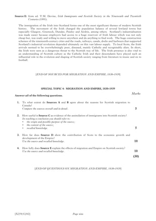 [X259/12/02]
Source E:	from ed. T.M. Devine, Irish Immigrants and Scottish Society in the Nineteenth and Twentieth
Centuries (1991).
The immigration of the Irish into Scotland forms one of the most significant themes of modern Scottish
history. The movement of the Irish changed the population balance of several lowland towns but
especially Glasgow, Greenock, Dundee, Paisley and Airdrie, among others. Scotland’s industrialisation
was made easier because employers had access to a huge reservoir of Irish labour which was not only
cheap but, was ready and willing to move anywhere and do anything to find work. The huge construction
schemes of the nineteenth-century cities and the roads, railways, canals, docks and harbours that supported
Scotland’s industrial revolution depended ultimately on this vast labour supply. To local Scots, the Irish
arrivals seemed to be overwhelmingly poor, diseased, mainly Catholic and recognisably alien. In short,
the Irish were seen as a dangerous threat to the Scottish way of life. The Irish presence is also vital to
an understanding of Scottish culture as the Catholic Irish and their descendants have played such an
influential role in the evolution and shaping of Scottish society ranging from literature to music and on to
football.
[END OF SOURCES FOR MIGRATION AND EMPIRE, 1830–1939]
SPECIAL TOPIC 4: MIGRATION AND EMPIRE, 1830–1939
Answer all of the following questions.
	 1.	 To what extent do Sources A and B agree about the reasons for Scottish migration to
Canada?
	 Compare the sources overall and in detail.
	 2.	 How useful is Source C as evidence of the assimilation of immigrants into Scottish society?
	 In reaching a conclusion you should refer to:
	 •	 the origin and possible purpose of the source;
	 •	 the content of the source;
	 •	 recalled knowledge.
	 3.	 How far does Source D show the contribution of Scots to the economic growth and
development of the Empire?
	 Use the source and recalled knowledge.
	 4.	 How fully does Source E explain the effects of migration and Empire on Scottish society?
	 Use the source and recalled knowledge.
Page nine
Marks
5
5
10
10
	(30)
[END OF QUESTIONS ON MIGRATION AND EMPIRE, 1830–1939]
 
