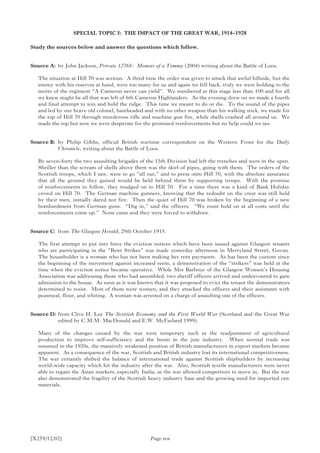 [X259/12/02]
SPECIAL TOPIC 5: THE IMPACT OF THE GREAT WAR, 1914–1928
Study the sources below and answer the questions which follow.
Source A:	 by John Jackson, Private 12768: Memoir of a Tommy (2004) writing about the Battle of Loos.
The situation at Hill 70 was serious. A third time the order was given to attack that awful hillside, but the
enemy with his reserves at hand, were too many for us and again we fell back, truly we were holding to the
motto of the regiment “A Cameron never can yield”. We numbered at this stage less than 100 and for all
we knew might be all that was left of 6th Cameron Highlanders. As the evening drew on we made a fourth
and final attempt to win and hold the ridge. This time we meant to do or die. To the sound of the pipes
and led by our brave old colonel, bareheaded and with no other weapon than his walking stick, we made for
the top of Hill 70 through murderous rifle and machine gun fire, while shells crashed all around us. We
made the top but now we were desperate for the promised reinforcements but no help could we see.
Source B:	by Philip Gibbs, official British wartime correspondent on the Western Front for the Daily
Chronicle, writing about the Battle of Loos.
By seven-forty the two assaulting brigades of the 15th Division had left the trenches and were in the open.
Shriller than the scream of shells above them was the skirl of pipes, going with them. The orders of the
Scottish troops, which I saw, were to go “all out,” and to press onto Hill 70, with the absolute assurance
that all the ground they gained would be held behind them by supporting troops. With the promise
of reinforcements to follow, they trudged on to Hill 70. For a time there was a kind of Bank Holiday
crowd on Hill 70. The German machine gunners, knowing that the redoubt on the crest was still held
by their men, initially dared not fire. Then the quiet of Hill 70 was broken by the beginning of a new
bombardment from German guns. “Dig in,” said the officers. “We must hold on at all costs until the
reinforcements come up.” None came and they were forced to withdraw.
Source C:	from The Glasgow Herald, 29th October 1915.
The first attempt to put into force the eviction notices which have been issued against Glasgow tenants
who are participating in the “Rent Strikes” was made yesterday afternoon in Merryland Street, Govan.
The householder is a woman who has not been making her rent payments. As has been the custom since
the beginning of the movement against increased rents, a demonstration of the “strikers” was held at the
time when the eviction notice became operative. While Mrs Barbour of the Glasgow Women’s Housing
Association was addressing those who had assembled, two sheriff officers arrived and endeavoured to gain
admission to the house. As soon as it was known that it was proposed to evict the tenant the demonstrators
determined to resist. Most of them were women, and they attacked the officers and their assistants with
peasmeal, flour, and whiting. A woman was arrested on a charge of assaulting one of the officers.
Source D:	from Clive H. Lee The Scottish Economy and the First World War (Scotland and the Great War
edited by C.M.M. MacDonald and E.W. McFarland 1999).
Many of the changes caused by the war were temporary such as the readjustment of agricultural
production to improve self-sufficiency and the boom in the jute industry. When normal trade was
resumed in the 1920s, the massively weakened position of British manufacturers in export markets became
apparent. As a consequence of the war, Scottish and British industry lost its international competitiveness.
The war certainly shifted the balance of international trade against Scottish shipbuilders by increasing
world-wide capacity which hit the industry after the war. Also, Scottish textile manufacturers were never
able to regain the Asian markets, especially India, as the war allowed competitors to move in. But the war
also demonstrated the fragility of the Scottish heavy industry base and the growing need for imported raw
materials.
Page ten
 
