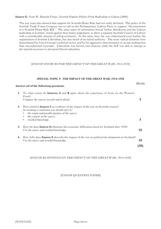 [X259/12/02]
Source E:	 from W. Hamish Fraser, Scottish Popular Politics From Radicalism to Labour (2000).
The war years also showed that support for Scottish Home Rule had not really declined. The policy of the
Scottish Trade Union Congress was to call on the Parliamentary Labour Party to support “the enactment
of a Scottish Home Rule Bill”. The same spirit of nationalism forced Arthur Henderson and the Labour
leadership in London, much against their better judgement, to allow a separate Scottish Council of Labour
with a considerable amount of self-government. At the same time, the war undermined even further the
organisation of Scottish Liberalism, but also much of its moral authority. The more radical elements were
disenchanted by Lloyd George’s political tactics and by his aggressive determination to accept nothing less
than unconditional surrender. Liberalism was thrown into disarray while the ILP was able to emerge as
the natural successor to advanced liberal radicalism.
[END OF SOURCES FOR THE IMPACT OF THE GREAT WAR, 1914–1928]
SPECIAL TOPIC 5: THE IMPACT OF THE GREAT WAR, 1914–1928
Answer all of the following questions.
	 1.	 To what extent do Sources A and B agree about the experience of Scots on the Western
Front?
	 Compare the sources overall and in detail.
	 2.	 How useful is Source C as evidence of the impact of the war on Scottish women?
	 In reaching a conclusion you should refer to:
	 •	 the origin and possible purpose of the source;
	 •	 the content of the source;
	 •	 recalled knowledge.
	 3.	 How far does Source D illustrate the economic difficulties faced by Scotland after 1918?
	 Use the source and recalled knowledge.
	 4.	 How fully does Source E describe the impact of the war on political developments in Scotland?
	 Use the source and recalled knowledge.
Page eleven
Marks
5
5
10
10
	(30)
[END OF QUESTIONS ON THE IMPACT OF THE GREAT WAR, 1914–1928]
[END OF QUESTION PAPER]
 