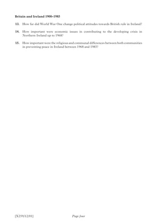 [X259/12/01] Page four
Britain and Ireland 1900–1985	
	13.	 How far did World War One change political attitudes towards British rule in Ireland?
	14.	 How important were economic issues in contributing to the developing crisis in
Northern Ireland up to 1968?
	15.	 How important were the religious and communal differences between both communities
in preventing peace in Ireland between 1968 and 1985?
 