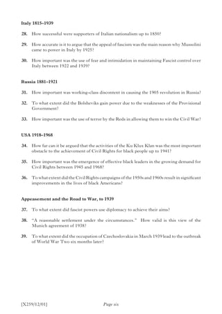 [X259/12/01]
Italy 1815–1939
	28.	 How successful were supporters of Italian nationalism up to 1850?
	29.	 How accurate is it to argue that the appeal of fascism was the main reason why Mussolini
came to power in Italy by 1925?
	30.	 How important was the use of fear and intimidation in maintaining Fascist control over
Italy between 1922 and 1939?
Russia 1881–1921
	31.	 How important was working-class discontent in causing the 1905 revolution in Russia?
	32.	 To what extent did the Bolsheviks gain power due to the weaknesses of the Provisional
Government?
	33.	 How important was the use of terror by the Reds in allowing them to win the Civil War?
USA 1918–1968
	34.	 How far can it be argued that the activities of the Ku Klux Klan was the most important
obstacle to the achievement of Civil Rights for black people up to 1941?
	35.	 How important was the emergence of effective black leaders in the growing demand for
Civil Rights between 1945 and 1968?
	36.	 To what extent did the Civil Rights campaigns of the 1950s and 1960s result in significant
improvements in the lives of black Americans?
Appeasement and the Road to War, to 1939
	37.	 To what extent did fascist powers use diplomacy to achieve their aims?
	38.	 “A reasonable settlement under the circumstances.” How valid is this view of the
Munich agreement of 1938?
39.		 To what extent did the occupation of Czechoslovakia in March 1939 lead to the outbreak
of World War Two six months later?
Page six
 