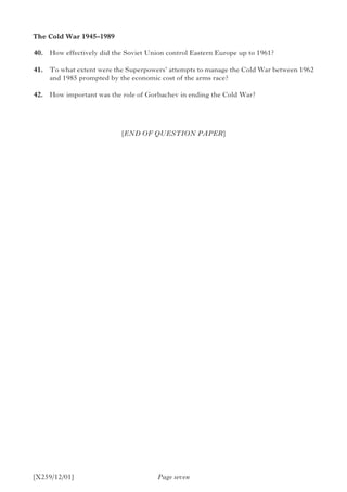 [X259/12/01]
The Cold War 1945–1989
	40.	 How effectively did the Soviet Union control Eastern Europe up to 1961?
	41.	 To what extent were the Superpowers’ attempts to manage the Cold War between 1962
and 1985 prompted by the economic cost of the arms race?
	42.	 How important was the role of Gorbachev in ending the Cold War?
Page seven
[END OF QUESTION PAPER]
 