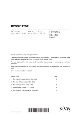 PB X259/12/02 6/13810
X259/12/02
*X259/12/02* ©
HISTORY
HIGHER
Paper 2
Answer questions on only one Special Topic.
Take particular care to show clearly the Special Topic chosen. On the front of the answer book,
in the top right-hand corner, write the number of the Special Topic.
You are expected to use background knowledge appropriately in answering source-based
questions.
Marks may be deducted for bad spelling and bad punctuation, and for writing that is difficult to
read.
Some sources have been adapted.
Special Topic	 Page
1	 The Wars of Independence, 1286–1328	 2
2	 The Age of Reformation, 1542–1603	 4
3	 The Treaty of Union, 1689–1740	 6
4	 Migration and Empire, 1830–1939	 8
5	 The impact of The Great War, 1914–1928	 10
N A T I O N A L
Q U A L I F I C A T I O N S
2 0 1 2
F R I D A Y , 2 5 M A Y
1 0 . 4 0 A M – 1 2 . 0 5 P M
 