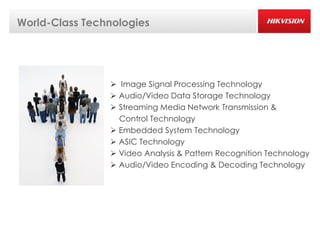 World-Class Technologies




                 Image Signal Processing Technology
                 Audio/Video Data Storage Technology
                 Streaming Media Network Transmission &
                  Control Technology
                 Embedded System Technology
                 ASIC Technology
                 Video Analysis & Pattern Recognition Technology
                 Audio/Video Encoding & Decoding Technology
 
