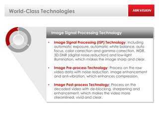 World-Class Technologies


                  Image Signal Processing Technology

              •    Image Signal Processing (ISP) Technology: Including
                   automatic exposure, automatic white balance, auto
                   focus, color correction and gamma correction, WDR,
                   3D DNR (digital noise reduction) and low-light
                   illumination, which makes the image sharp and clear.

              •    Image Pre-process Technology: Process on the raw
                   video data with noise reduction, image enhancement
                   and anti-vibration, which enhances compression.

              •    Image Post-process Technology: Process on the
                   decoded video with de-blocking, sharpening and
                   enhancement, which makes the video more
                   streamlined, vivid and clear.
 