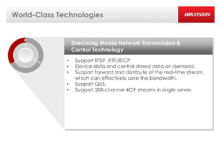 World-Class Technologies


                  Streaming Media Network Transmission &
                  Control Technology
              •    Support RTSP, RTP/RTCP.
              •    Device data and central-stored data on demand.
              •    Support forward and distribute of the real-time stream,
                   which can effectively save the bandwidth.
              •    Support QoS.
              •    Support 200-channel 4CIF streams in single server.
 
