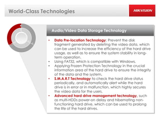 World-Class Technologies


                  Audio/Video Data Storage Technology

              •    Data Pre-location Technology: Prevent the disk
                   fragment generated by deleting the video data, which
                   can be used to increase the efficiency of the hard drive
                   usage, as well as to ensure the system stability in long-
                   term operation.
              •    Using FAT32, which is compatible with Windows.
              •    Applying Frozen Protection Technology in the crucial
                   information area of the hard drive to ensure the integrity
                   of the data and the system.
              •    S.M.A.R.T Technology to check the hard drive status
                   periodically, and automatically alert while the hard
                   drive is in error or in malfunction, which highly secures
                   the video data for the users.
              •    Advanced hard drive management technology, such
                   as multi-HDDs power-on delay and hibernating non-
                   functioning hard drive, which can be used to prolong
                   the life of the hard drives.
 