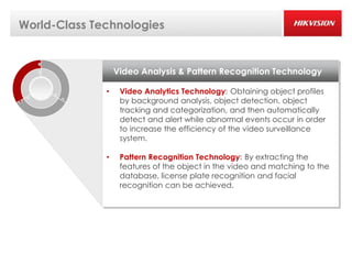 World-Class Technologies


                  Video Analysis & Pattern Recognition Technology

              •    Video Analytics Technology: Obtaining object profiles
                   by background analysis, object detection, object
                   tracking and categorization, and then automatically
                   detect and alert while abnormal events occur in order
                   to increase the efficiency of the video surveillance
                   system.

              •    Pattern Recognition Technology: By extracting the
                   features of the object in the video and matching to the
                   database, license plate recognition and facial
                   recognition can be achieved.
 