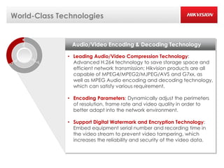 World-Class Technologies


               Audio/Video Encoding & Decoding Technology

              • Leading Audio/Video Compression Technology:
                Advanced H.264 technology to save storage space and
                efficient network transmission; Hikvision products are all
                capable of MPEG4/MPEG2/MJPEG/AVS and G7xx, as
                well as MPEG Audio encoding and decoding technology,
                which can satisfy various requirement.

              • Encoding Parameters: Dynamically adjust the perimeters
                of resolution, frame rate and video quality in order to
                better adapt into the network environment.

              • Support Digital Watermark and Encryption Technology:
                Embed equipment serial number and recording time in
                the video stream to prevent video tampering, which
                increases the reliability and security of the video data.
 