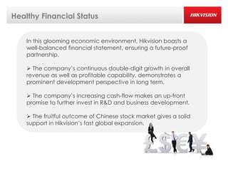 Healthy Financial Status


    In this glooming economic environment, Hikvision boasts a
    well-balanced financial statement, ensuring a future-proof
    partnership.

     The company’s continuous double-digit growth in overall
    revenue as well as profitable capability, demonstrates a
    prominent development perspective in long term.

     The company’s increasing cash-flow makes an up-front
    promise to further invest in R&D and business development.

     The fruitful outcome of Chinese stock market gives a solid
    support in Hikvision’s fast global expansion.
 