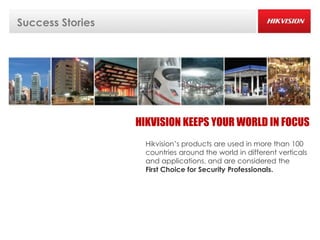 Success Stories




                  HIKVISION KEEPS YOUR WORLD IN FOCUS
                    Hikvision’s products are used in more than 100
                    countries around the world in different verticals
                    and applications, and are considered the
                    First Choice for Security Professionals.
 