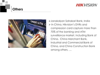 Others


         Janakalyan Sahakari Bank, India
          In China, Hikvision’s DVRs and
          compression card capture more than
          70% of the banking and ATM
          surveillance market, including Bank of
          China, China Merchant Bank,
          Industrial and Commercial Bank of
          China, and China Construction Bank
          among others. …
 