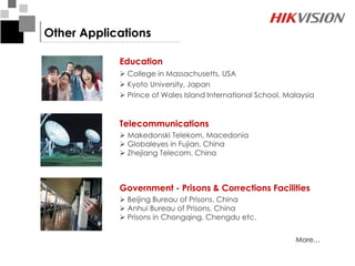 Other Applications

            Education
             College in Massachusetts, USA
             Kyoto University, Japan
             Prince of Wales Island International School, Malaysia


            Telecommunications
             Makedonski Telekom, Macedonia
             Globaleyes in Fujian, China
             Zhejiang Telecom, China



            Government - Prisons & Corrections Facilities
             Beijing Bureau of Prisons, China
             Anhui Bureau of Prisons, China
             Prisons in Chongqing, Chengdu etc.


                                                             More…
 