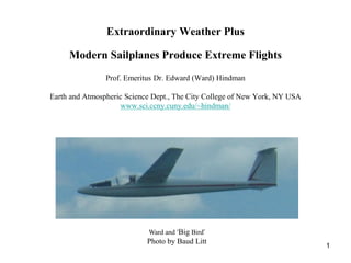 Extraordinary Weather Plus

     Modern Sailplanes Produce Extreme Flights
                Prof. Emeritus Dr. Edward (Ward) Hindman

Earth and Atmospheric Science Dept., The City College of New York, NY USA
                     www.sci.ccny.cuny.edu/~hindman/




                            Ward and ‘Big Bird’
                            Photo by Baud Litt
                                                                            1
 