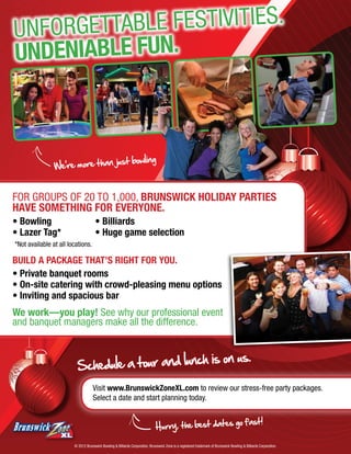 Unforget table festivities.
Undeniable FUN.



                                just bowling
                We’re more than


For groups of 20 to 1,000, Brunswick holiday parties
have something for everyone.
• Bowling 		                         • Billiards
• Lazer Tag* 		                      • Huge game selection
*Not available at all locations.

Build a package that’s right for you.
• Private banquet rooms
• On-site catering with crowd-pleasing menu options
• Inviting and spacious bar
We work—you play! See why our professional event
and banquet managers make all the difference.


                                                       on us.
                          Schedule a tour and lunch is
                                    Visit www.BrunswickZoneXL.com to review our stress-free party packages.
                                    Select a date and start planning today.


                                                                                                    go fast!
                                                                              Hurry, the best dates

                        © 2012 Brunswick Bowling & Billiards Corporation. Brunswick Zone is a registered trademark of Brunswick Bowling & Billiards Corporation.
 