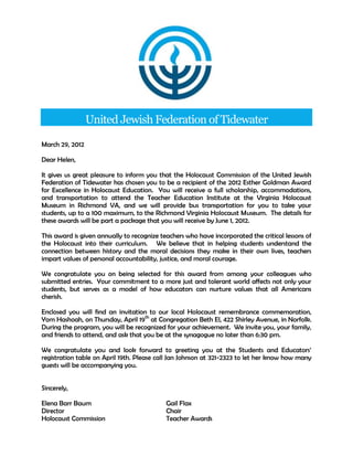 United Jewish Federation of Tidewater

March 29, 2012

Dear Helen,

It gives us great pleasure to inform you that the Holocaust Commission of the United Jewish
Federation of Tidewater has chosen you to be a recipient of the 2012 Esther Goldman Award
for Excellence in Holocaust Education. You will receive a full scholarship, accommodations,
and transportation to attend the Teacher Education Institute at the Virginia Holocaust
Museum in Richmond VA, and we will provide bus transportation for you to take your
students, up to a 100 maximum, to the Richmond Virginia Holocaust Museum. The details for
these awards will be part a package that you will receive by June 1, 2012.

This award is given annually to recognize teachers who have incorporated the critical lessons of
the Holocaust into their curriculum. We believe that in helping students understand the
connection between history and the moral decisions they make in their own lives, teachers
impart values of personal accountability, justice, and moral courage.

We congratulate you on being selected for this award from among your colleagues who
submitted entries. Your commitment to a more just and tolerant world affects not only your
students, but serves as a model of how educators can nurture values that all Americans
cherish.

Enclosed you will find an invitation to our local Holocaust remembrance commemoration,
Yom Hashoah, on Thursday, April 19th at Congregation Beth El, 422 Shirley Avenue, in Norfolk.
During the program, you will be recognized for your achievement. We invite you, your family,
and friends to attend, and ask that you be at the synagogue no later than 6:30 pm.

We congratulate you and look forward to greeting you at the Students and Educators’
registration table on April 19th. Please call Jan Johnson at 321-2323 to let her know how many
guests will be accompanying you.


Sincerely,

Elena Barr Baum                             Gail Flax
Director                                    Chair
Holocaust Commission                        Teacher Awards
 