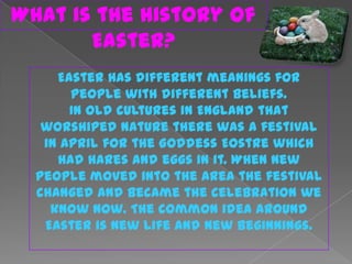 What is the history of
       Easter?
     Easter has different meanings for
       people with different beliefs.
       In old cultures in England that
   worshiped nature there was a festival
   in April for the Goddess Eostre which
     had hares and eggs in it. When new
  people moved into the area the festival
  changed and became the celebration we
    know now. The common idea around
   Easter is new life and new beginnings.
 