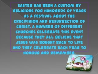 Easter has been a custom by
Religions for hundreds of years
     as a festival about the
Crucifixion and Resurrection of
 Christ. A number of different
 churches celebrate this event
 because they all believe that
 Jesus was bought back to life
and they celebrate each year to
     honour and remember.
 