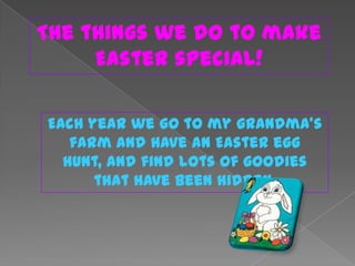 The things we do to make
     Easter special!

Each year we go to my grandma’s
   farm and have an Easter egg
  hunt, and find lots of goodies
      that have been hidden.
 