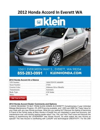 2012 Honda Accord In Everett WA




2012 Honda Accord At a Glance
VIN Number:                                  1HGCP2F87CA068099
Stock Number:                                27456
Exterior Color:                              Alabaster Silver Metallic
Transmission:                                Automatic
Body Type:                                   4 Dr Sedan
Miles:                                       10




2012 Honda Accord Dealer Comments and Options
3 GOOD REASONS TO BUY FROM KLEIN HONDA IN EVERETT! Complimentary 2 year Unlimited
Mileage Maintenance Program, 0% APR financing available, and 1,000 over KBB Fair Trade Value for
your trade with any new Honda purchase. What are you waiting for? Discover the feeling of becoming
A Friend of the Family today at Klein Honda in Everett! Are you interested in great fuel economy, low
maintenance cost, and industry leading resale value? Yes, Yes, and Yes! Then come and discover the
feeling of experiencing the LEGENDARY new Honda Accord. So what makes the new Accord so
special? The new Accord is overflowing with LUXURY and technological CREATIVITY. For the 25th
 