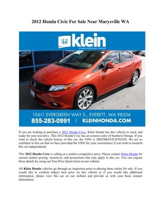 2012 Honda Civic For Sale Near Marysville WA




If you are looking to purchase a 2012 Honda Civic, Klein Honda has this vehicle in stock and
ready for your test drive. This 2012 Honda Civic has an exterior color of Sunburst Orange. If you
want to check the vehicle history of this car, the VIN# is 2HGFB6E52CH702365. We are so
confident in this car that we have provided the VIN# for your convenience if you wish to research
this car independently

This 2012 Honda Civic is selling at a market competitive price. Please contact Klein Honda for
current market pricing, incentives, and promotions that may apply to this car. You can request
those details by using our Free Price Quote form on our website.

All Klein Honda vehicles go through an inspection prior to placing them online for sale. If you
would like to confirm today's best price on this vehicle or if you would like additional
information, please view this car on our website and provide us with your basic contact
information.
 