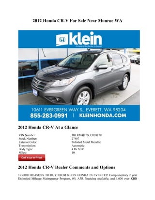 2012 Honda CR-V For Sale Near Monroe WA




2012 Honda CR-V At a Glance
VIN Number:                           JHLRM4H76CC028170
Stock Number:                         27807
Exterior Color:                       Polished Metal Metallic
Transmission:                         Automatic
Body Type:                            4 Dr SUV
Miles:                                10




2012 Honda CR-V Dealer Comments and Options
3 GOOD REASONS TO BUY FROM KLEIN HONDA IN EVERETT! Complimentary 2 year
Unlimited Mileage Maintenance Program, 0% APR financing available, and 1,000 over KBB
 