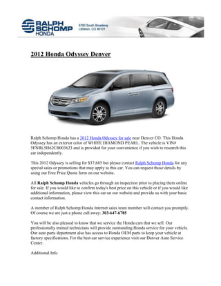 2012 Honda Odyssey Denver




Ralph Schomp Honda has a 2012 Honda Odyssey for sale near Denver CO. This Honda
Odyssey has an exterior color of WHITE DIAMOND PEARL. The vehicle is VIN#
5FNRL5H62CB003623 and is provided for your convenience if you wish to research this
car independently.

This 2012 Odyssey is selling for $37,685 but please contact Ralph Schomp Honda for any
special sales or promotions that may apply to this car. You can request those details by
using our Free Price Quote form on our website.

All Ralph Schomp Honda vehicles go through an inspection prior to placing them online
for sale. If you would like to confirm today's best price on this vehicle or if you would like
additional information, please view this car on our website and provide us with your basic
contact information.

A member of Ralph Schomp Honda Internet sales team member will contact you promptly.
Of course we are just a phone call away: 303-647-6785

You will be also pleased to know that we service the Honda cars that we sell. Our
professionally trained technicians will provide outstanding Honda service for your vehicle.
Our auto parts department also has access to Honda OEM parts to keep your vehicle at
factory specifications. For the best car service experience visit our Denver Auto Service
Center.

Additional Info
 