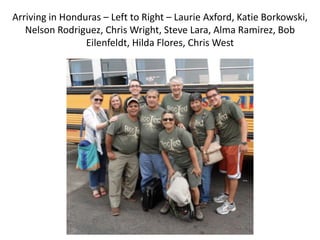 Arriving in Honduras – Left to Right – Laurie Axford, Katie Borkowski,
   Nelson Rodriguez, Chris Wright, Steve Lara, Alma Ramirez, Bob
                 Eilenfeldt, Hilda Flores, Chris West
 