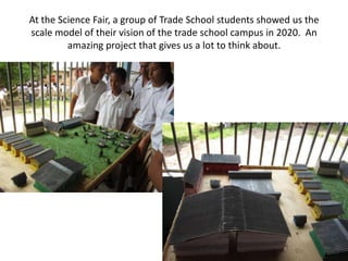 At the Science Fair, a group of Trade School students showed us the
scale model of their vision of the trade school campus in 2020. An
         amazing project that gives us a lot to think about.
 
