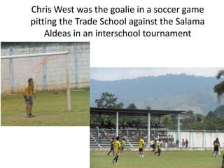 Chris West was the goalie in a soccer game
pitting the Trade School against the Salama
    Aldeas in an interschool tournament
 