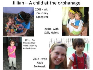 Jillian – A child at the orphanage
                 2009 - with
                  Courtney
                  Lancaster


                        2010 - with
                        Sally Helms

       2011 – No
     Mission Trip –
     Photo taken by
     Karla Guiterez



               2012 - with
                  Katie
               Borkowski
 